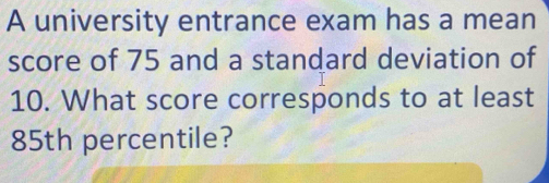 A university entrance exam has a mean 
score of 75 and a standard deviation of
10. What score corresponds to at least
85th percentile?