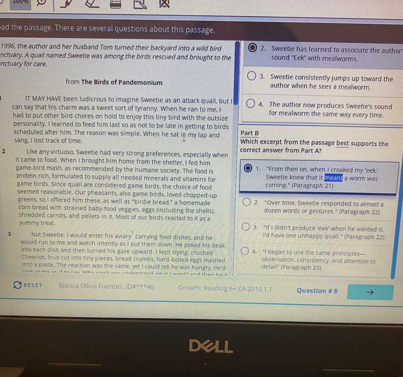 100%
ead the passage. There are several questions about this passage.
1996, the author and her husband Tom turned their backyard into a wild bird 2. Sweetie has learned to associate the author
nctuary. A quail named Sweetie was among the birds rescued and brought to the sound "Eek" with mealworms.
nctuary for care.
3. Sweetie consistently jumps up toward the
from The Birds of Pandemonium author when he sees a mealworm.
IT MAY HAVE been ludicrous to imagine Sweetie as an attack quail, but I 4. The author now produces Sweetie's sound
can say that his charm was a sweet sort of tyranny. When he ran to me, I for mealworm the same way every time.
had to put other bird chores on hold to enjoy this tiny bird with the outsize
personality. I learned to feed him last so as not to be late in getting to birds
scheduled after him. The reason was simple. When he sat in my lap and Part B
sang, I lost track of time. Which excerpt from the passage best supports the
correct answer from Part A?
2 Like any virtuoso, Sweetie had very strong preferences, especially when
it came to food. When I brought him home from the shelter, I fed him 1. "From then on, when I croaked my 'eek,'
game-bird mash, as recommended by the humane society. The food is Sweetie knew that it meant a worm was
protein rich, formulated to supply all needed minerals and vitamins for
game birds. Since quail are considered game birds, the choice of food coming." (Paragraph 21)
seemed reasonable. Our pheasants, also game birds, loved chopped-up
greens, so I offered him these, as well as "birdie bread," a homemade 2. "Over time, Sweetie responded to almost a
corn bread with strained baby-food veggies, eggs (including the shells), dozen words or gestures.' (Paragraph 22)
shredded carrots, and pellets in it. Most of our birds reacted to it as a
yummy treat. 3. "if I didn't produce 'eek' when he wanted it,
3 Not Sweetie. I would enter his aviary carrying food dishes, and he I'd have one unhappy quail." (Paragraph 22)
would run to me and watch intently as I put them down. He poked his beak
into each dish and then turned his gaze upward. I kept trying: crushed 4. "I began to use the same principles—
Cheerios, fruit cut into tiny pieces, bread crumbs, hard-boiled eggs mashed observation, consistency, and attention to
into a paste. The reaction was the same, yet I could tell he was hungry. He'd detail'' (Paragraph 23)
lnnk at me underctand what I want) and than he'd
RESET Bianca Olivia Fuentes, I[ # ^**46 Growth: Reading 6+ CA 2010 1.1 Question # 8
_