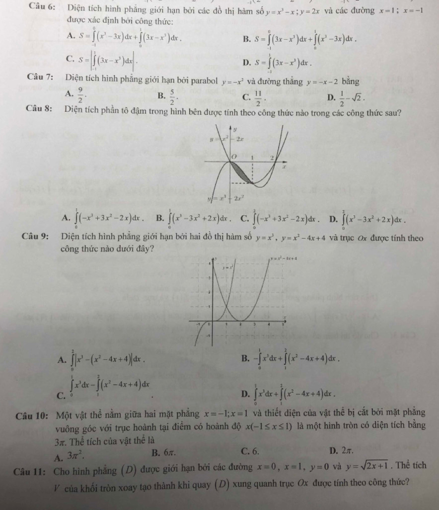 Diện tích hình phẳng giới hạn bởi các đồ thị hàm số y=x^3-x;y=2x và các đường x=1;x=-1
được xác định bởi công thức:
A. S=∈tlimits _(-1)^0(x^3-3x)dx+∈tlimits _0^(1(3x-x^3))dx. S=∈tlimits _(-1)^0(3x-x^3)dx+∈tlimits _0^(1(x^3)-3x)dx.
B.
C. S=|∈tlimits _(-1)^1(3x-x^3)dx|.
D. S=∈tlimits^1(3x-x^3)dx.
Câu 7: Diện tích hình phẳng giới hạn bởi parabol y=-x^2 và đường thắng y=-x-2 bǎng
A.  9/2 .  5/2 ·  11/2 .  1/2 -sqrt(2).
B.
C.
D.
Câu 8: Diện tích phần tô đậm trong hình bên được tính theo công thức nào trong các công thức sau?
A. ∈tlimits _0^(1(-x^3)+3x^2-2x)dx. B. ∈t (x^3-3x^2+2x)dx. C. ∈tlimits _0^(2(-x^3)+3x^2-2x)dx. D. ∈tlimits _0^(2(x^3)-3x^2+2x)dx.
Câu 9: Diện tích hình phẳng giới hạn bởi hai đồ thị hàm số y=x^3,y=x^2-4x+4 và trục Ox được tính theo
công thức nào dưới đây?
A. ∈tlimits _0^(2|x^3)-(x^2-4x+4)|dx. -∈tlimits _0^(1x^3)dx+∈tlimits _1^(2(x^2)-4x+4)dx.
B.
C. ∈tlimits _0^(1x^3)dx-∈tlimits _1^(2(x^2)-4x+4)dx
D. ∈tlimits _0^(1x^3)dx+∈tlimits _1^(2(x^2)-4x+4)dx.
Câu 10: Một vật thể nằm giữa hai mặt phẳng x=-1;x=1 và thiết diện của vật thể bị cắt bởi mặt phẳng
vuông góc với trục hoành tại điểm có hoành độ x(-1≤ x≤ 1) là một hình tròn có diện tích bằng
3π. Thể tích của vật thể là
A. 3π^2.
B. 6π. C. 6. D. 2π.
Câu 11: Cho hình phẳng (D) được giới hạn bởi các đường x=0,x=1,y=0 và y=sqrt(2x+1). Thể tích
V của khối tròn xoay tạo thành khi quay (D) xung quanh trục Ox được tính theo công thức?