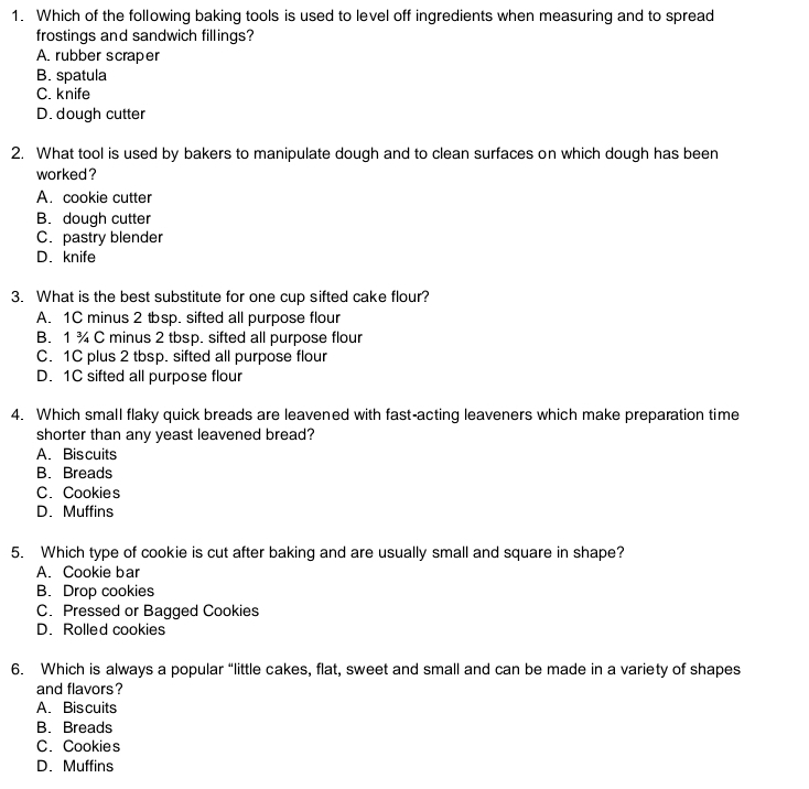 Which of the following baking tools is used to level off ingredients when measuring and to spread
frostings and sandwich fillings?
A. rubber scraper
B. spatula
C. knife
D. dough cutter
2. What tool is used by bakers to manipulate dough and to clean surfaces on which dough has been
worked ?
A. cookie cutter
B. dough cutter
C. pastry blender
D. knife
3. What is the best substitute for one cup sifted cake flour?
A. 1C minus 2 tsp. sifted all purpose flour
B. 1 ¾ C minus 2 tbsp. sifted all purpose flour
C. 1C plus 2 tbsp. sifted all purpose flour
D. 1C sifted all purpose flour
4. Which small flaky quick breads are leavened with fast-acting leaveners which make preparation time
shorter than any yeast leavened bread?
A. Biscuits
B. Breads
C. Cookies
D. Muffins
5. Which type of cookie is cut after baking and are usually small and square in shape?
A. Cookie bar
B. Drop cookies
C. Pressed or Bagged Cookies
D. Rolled cookies
6. Which is always a popular “little cakes, flat, sweet and small and can be made in a variety of shapes
and flavors?
A. Biscuits
B. Breads
C. Cookies
D. Muffins