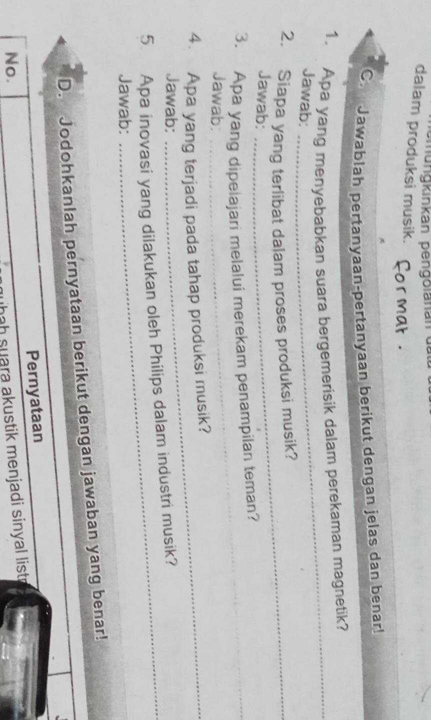 ungkinkan pengolanan d 
dalam produksi musik. 
C. Jawablah pertanyaan-pertanyaan berikut dengan jelas dan benar! 
1. Apa yang menyebabkan suara bergemerisik dalam perekaman magnetik? 
Jawab: 
_ 
2. Siapa yang terlibat dalam proses produksi musik? 
Jawab: 
_ 
3. Apa yang dipelajari melalui merekam penampilan teman? 
Jawab: 
_ 
4. Apa yang terjadi pada tahap produksi musik? 
Jawab: 
5. Apa inovasi yang dilakukan oleh Philips dalam industri musik? 
Jawab: 
D. Jodohkanlah pernyataan berikut dengan jawaban yang benar! 
Pernyataan 
No. 
hah suara akustik menjadi sinyal list