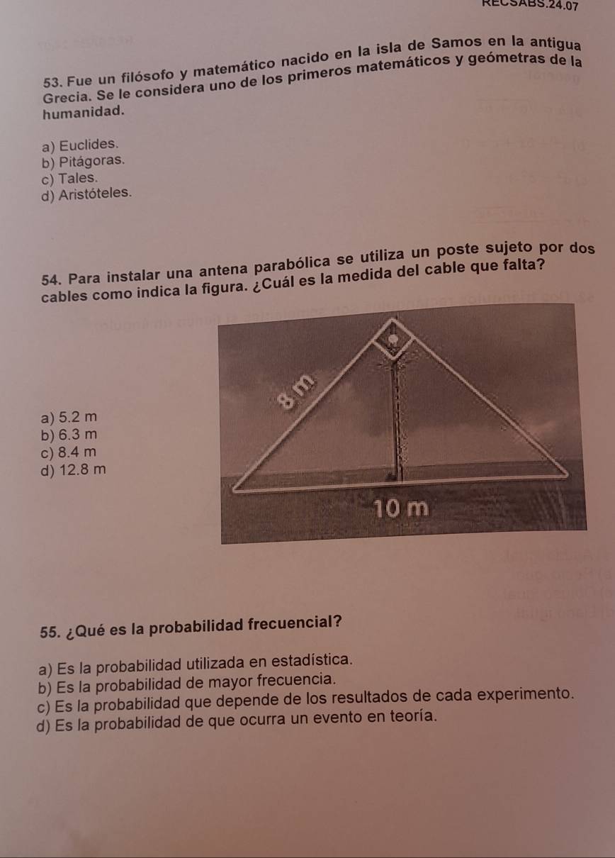 RECSABS.24.07
53. Fue un filósofo y matemático nacido en la isla de Samos en la antigua
Grecia. Se le considera uno de los primeros matemáticos y geómetras de la
humanidad.
a) Euclides.
b) Pitágoras.
c) Tales.
d) Aristóteles.
54. Para instalar una antena parabólica se utiliza un poste sujeto por dos
cables como indica la figura. ¿Cuál es la medida del cable que falta?
a) 5.2 m
b) 6.3 m
c) 8.4 m
d) 12.8 m
55. ¿Qué es la probabilidad frecuencial?
a) Es la probabilidad utilizada en estadística.
b) Es la probabilidad de mayor frecuencia.
c) Es la probabilidad que depende de los resultados de cada experimento.
d) Es la probabilidad de que ocurra un evento en teoría.