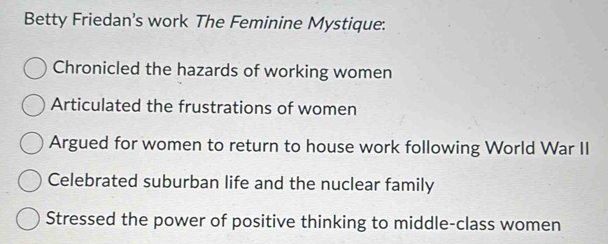 Betty Friedan's work The Feminine Mystique:
Chronicled the hazards of working women
Articulated the frustrations of women
Argued for women to return to house work following World War II
Celebrated suburban life and the nuclear family
Stressed the power of positive thinking to middle-class women