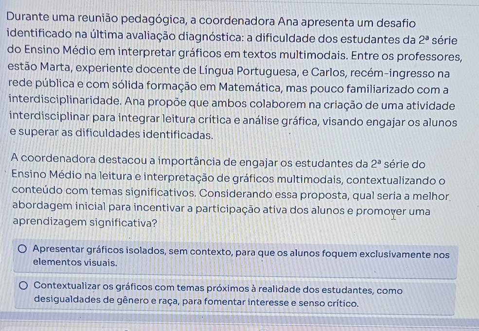 Durante uma reunião pedagógica, a coordenadora Ana apresenta um desafio
identificado na última avaliação diagnóstica: a dificuldade dos estudantes da 2^a série
do Ensino Médio em interpretar gráficos em textos multimodais. Entre os professores,
estão Marta, experiente docente de Língua Portuguesa, e Carlos, recém-ingresso na
rede pública e com sólida formação em Matemática, mas pouco familiarizado com a
interdisciplinaridade. Ana propõe que ambos colaborem na criação de uma atividade
interdisciplinar para integrar leitura crítica e análise gráfica, visando engajar os alunos
e superar as dificuldades identificadas.
A coordenadora destacou a importância de engajar os estudantes da 2^a série do
Ensino Médio na leitura e interpretação de gráficos multimodais, contextualizando o
conteúdo com temas significativos. Considerando essa proposta, qual seria a melhor.
abordagem inicial para incentivar a participação ativa dos alunos e promover uma
aprendizagem significativa?
Apresentar gráficos isolados, sem contexto, para que os alunos foquem exclusivamente nos
elementos visuais.
Contextualizar os gráficos com temas próximos à realidade dos estudantes, como
desigualdades de gênero e raça, para fomentar interesse e senso crítico.