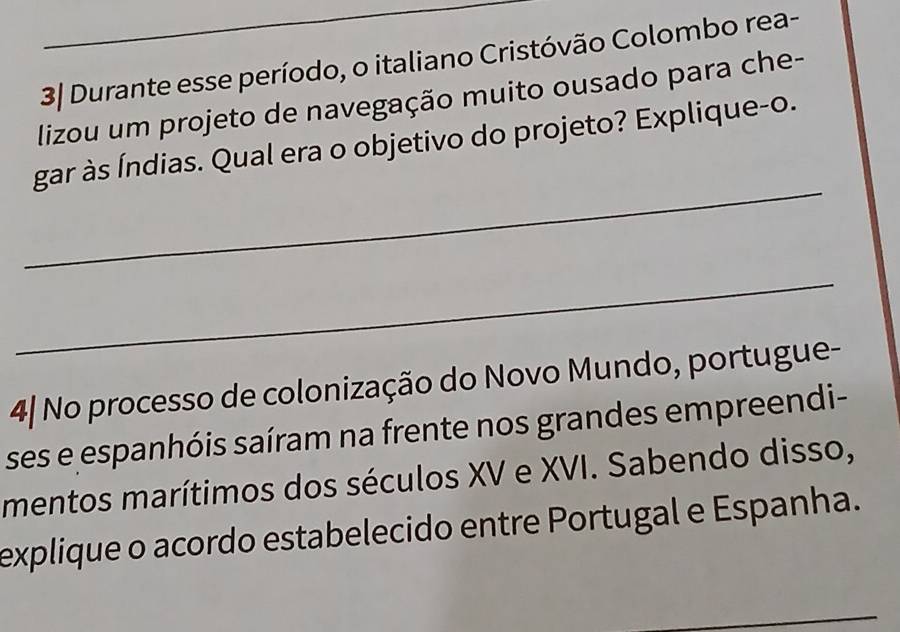 3| Durante esse período, o italiano Cristóvão Colombo rea- 
lizou um projeto de navegação muito ousado para che- 
_ 
gar às Índias. Qual era o objetivo do projeto? Explique-o. 
_ 
4| No processo de colonização do Novo Mundo, portugue- 
ses e espanhóis saíram na frente nos grandes empreendi- 
mentos marítimos dos séculos XV e XVI. Sabendo disso, 
explique o acordo estabelecido entre Portugal e Espanha. 
_