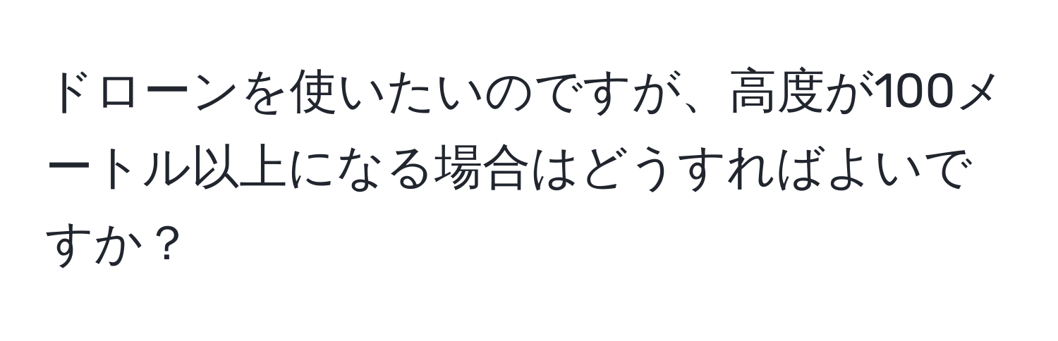 ドローンを使いたいのですが、高度が100メートル以上になる場合はどうすればよいですか？