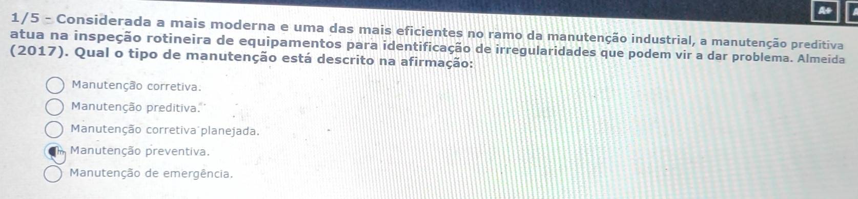 At
1/5 - Considerada a mais moderna e uma das mais eficientes no ramo da manutenção industrial, a manutenção preditiva
atua na inspeção rotineira de equipamentos para identificação de irregularidades que podem vir a dar problema. Almeida
(2017). Qual o tipo de manutenção está descrito na afirmação:
Manutenção corretiva.
Manutenção preditiva.
Manutenção corretiva planejada.
Manutenção preventiva.
Manutenção de emergência.