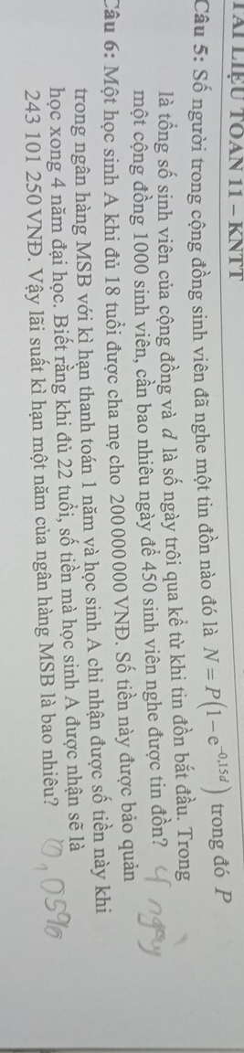 TAI LIệU TÕAN 11 - KNTT 
Câu 5: Số người trong cộng đồng sinh viên đã nghe một tin đồn nào đó là N=P(1-e^(-0,15d)) trong đó P 
là tổng số sinh viên của cộng đồng và là số ngày trôi qua kể từ khi tin đồn bắt đầu. Trong 
một cộng đồng 1000 sinh viên, cần bao nhiêu ngày để 450 sinh viên nghe được tin đồn? 
Câu 6: Một học sinh A khi đủ 18 tuổi được cha mẹ cho 200000000 VNĐ. Số tiền này được bảo quản 
trong ngân hàng MSB với kì hạn thanh toán 1 năm và học sinh A chi nhận được số tiền này khi 
học xong 4 năm đại học. Biết rằng khi đủ 22 tuổi, số tiền mà học sinh A được nhận sẽ là
243 101 250 VNĐ. Vậy lãi suất kì hạn một năm của ngân hàng MSB là bao nhiêu?