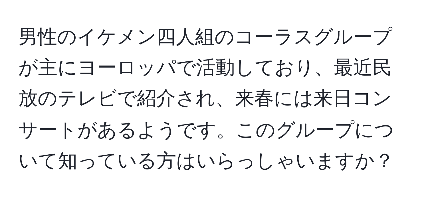 男性のイケメン四人組のコーラスグループが主にヨーロッパで活動しており、最近民放のテレビで紹介され、来春には来日コンサートがあるようです。このグループについて知っている方はいらっしゃいますか？