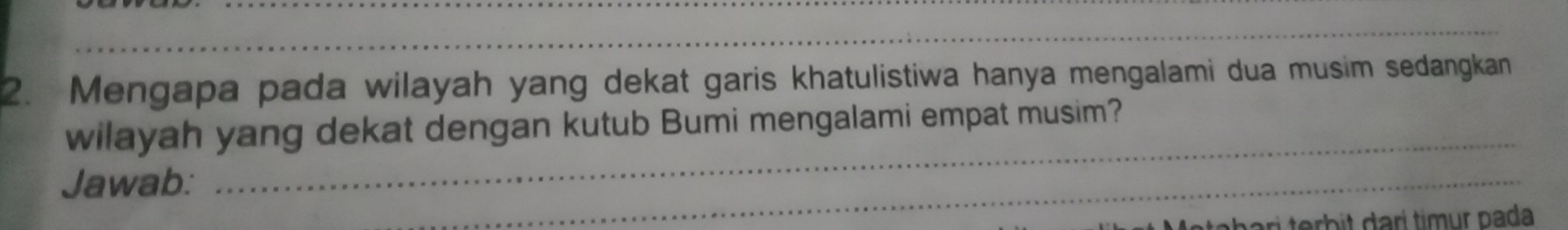 Mengapa pada wilayah yang dekat garis khatulistiwa hanya mengalami dua musim sedangkan 
wilayah yang dekat dengan kutub Bumi mengalami empat musim? 
Jawab: 
_ 
_ 
r trb t arí timur pada