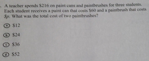 A teacher spends $216 on paint cans and paintbrushes for three students.
Each student receives a paint can that costs $60 and a paintbrush that costs
Sp. What was the total cost of two paintbrushes?
O $12
D $24
© $36
④ $52