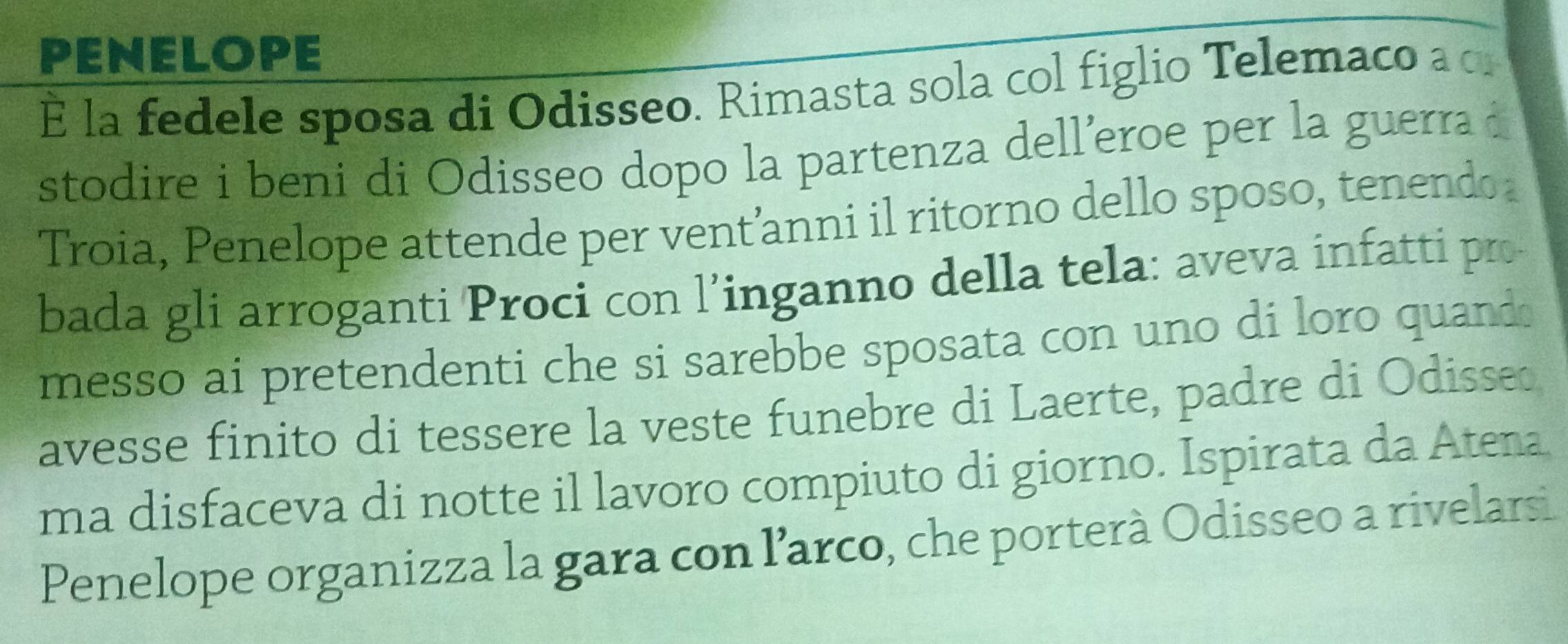 PENELOPE 
É la fedele sposa di Odisseo. Rimasta sola col figlio Telemaco a c 
stodire i beni di Odisseo dopo la partenza delleroe per la guerra d 
Troia, Penelope attende per vent’anni il ritorno dello sposo, tenendo 
bada gli arroganti Proci con l’inganno della tela: aveva infatti pro 
messo ai pretendenti che si sarebbe sposata con uno di loro quand 
avesse finito di tessere la veste funebre di Laerte, padre di Odisse 
ma disfaceva di notte il lavoro compiuto di giorno. Ispirata da Atena 
Penelope organizza la gara con l’arco, che porterà Odisseo a rivelarsi.