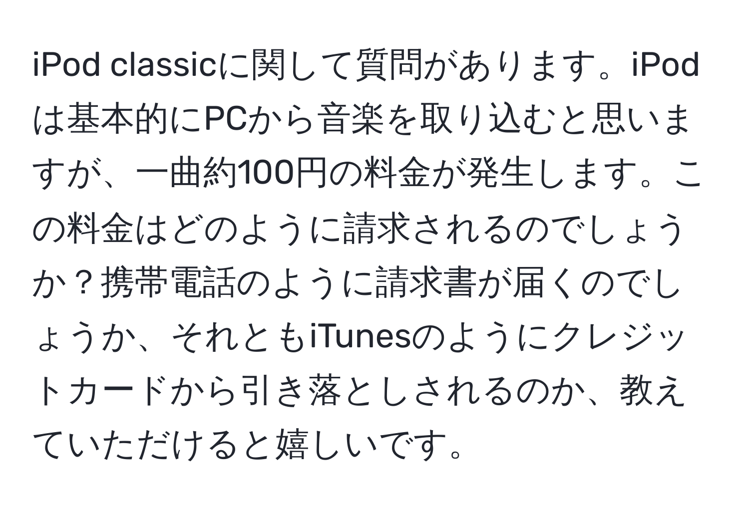 iPod classicに関して質問があります。iPodは基本的にPCから音楽を取り込むと思いますが、一曲約100円の料金が発生します。この料金はどのように請求されるのでしょうか？携帯電話のように請求書が届くのでしょうか、それともiTunesのようにクレジットカードから引き落としされるのか、教えていただけると嬉しいです。