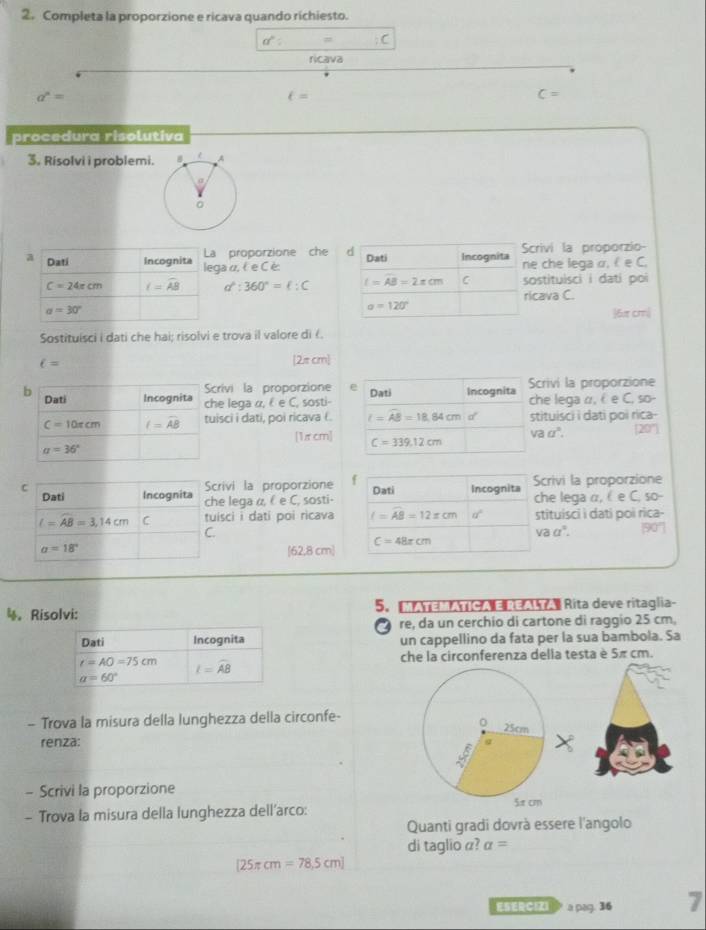 Completa la proporzione e ricava quando richiesto.
a°
ricava
a^n=
t=
C=
procedura risolutiva
3. Risolvi i problemi.
a Dati Incognita La proporzione che d Incognita Scrivi la proporzio
Dati
lega α, l e C è: ne che lega α,  e C,
C=24π cm f=overline AB a^2:360°=ell :C l=AB=2π cm C sostituisci i dati poi
ricava C.
a=30°
a=120°
6æ cm|
Sostituisci i dati che hai; risolvi e trova il valore di 《.
ell =
[2π cm]
Scrivi la proporzione e
b Dati Incognita che lega α,  e C, sosti- Dati Incognita Scrivi la proporzione
che lega α, é e C, so-
C=10π cm hat lwidehat A=widehat AB tuisci i dati, poi ricava (. l=AB=18.84cmo^(·) stituisci i dati poi rica-
[1π cm] C=339.12cm
vaa°. 20'
a=36°
Scrivi la proporzione Scrivi la proporzione
C Dati Incognita che lega α, ( e C, sosti- Dati Incognita che lega α,  e C. so-
l=widehat AB=3,14cm C tuisci i dati poi ricava f=AB=12xcm a° stituisci i dati poi rica-
C.
vaa°. 90°
a=18°
(62,8 cm] C=48xcm
4。 Risolvi: 5.  Aa    Ge   Rita deve ritaglia-
re, da un cerchio di cartone di raggio 25 cm,
un cappellino da fata per la sua bambola. Sa
che la circonferenza della testa è 5π cm.
- Trova la misura della lunghezza della circonfe-
renza:
- Scrivi la proporzione
- Trova la misura della lunghezza dell’arco:
Quanti gradi dovrà essere l'angolo
di taglio α? a=
[25π cm=78,5cm]
ESERCEI  a pag. 36 7