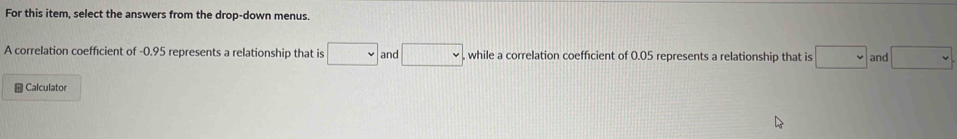 For this item, select the answers from the drop-down menus. 
A correlation coefficient of -0.95 represents a relationship that is □ and □ while a correlation coefficient of 0.05 represents a relationship that is □ and □
= Calculator