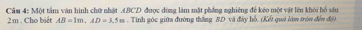 Một tấm ván hình chữ nhật ABCD được dùng làm mặt phẳng nghiêng đề kéo một vật lên khỏi hố sâu
2m. Cho biết AB=1m, AD=3,5m. Tính góc giữa đường thắng BD và đáy hố. (Kết quả làm tròn đến độ).