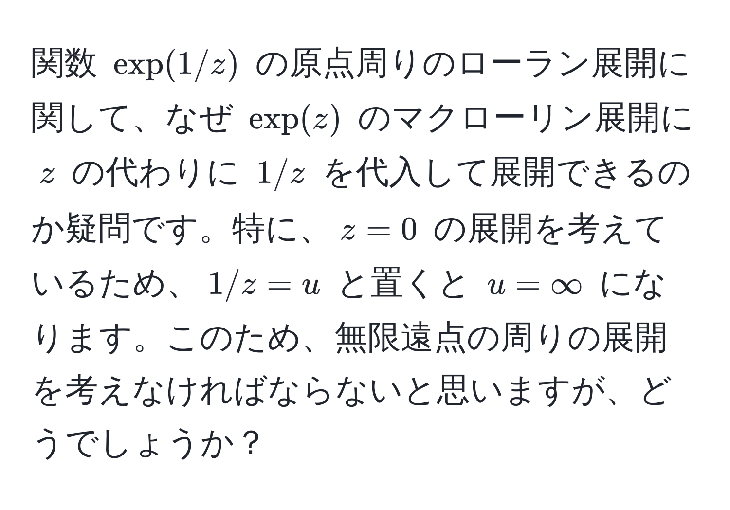 関数 $exp(1/z)$ の原点周りのローラン展開に関して、なぜ $exp(z)$ のマクローリン展開に $z$ の代わりに $1/z$ を代入して展開できるのか疑問です。特に、$z=0$ の展開を考えているため、$1/z=u$ と置くと $u=∈fty$ になります。このため、無限遠点の周りの展開を考えなければならないと思いますが、どうでしょうか？