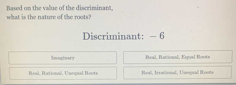 Based on the value of the discriminant,
what is the nature of the roots?
Discriminant: — 6
Imaginary Real, Rational, Equal Roots
Real, Rational, Unequal Roots Real, Irrational, Unequal Roots