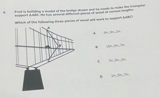 Fred is building a model of the bridge shown and he needs to make the triangular
support △ ABC He has several different pieces of wood at various lengths.
Which of the following three pieces of wood will work to support △ ABC
A 6in., 9in., 2in.
16in., 9in., 7in.
B
7in., 9in., 5in.
C
D 2in., 9in., 7in.