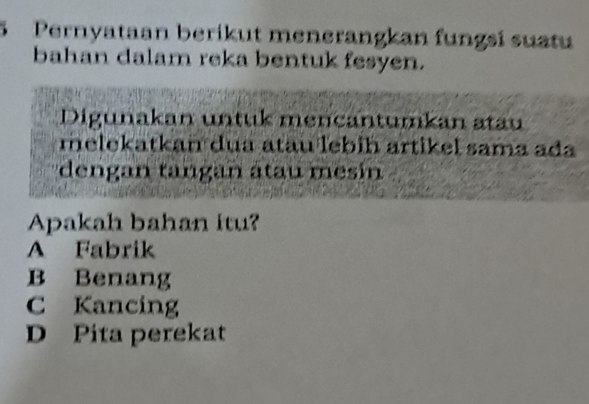 Pernyataan berikut menerangkan fungsí suatu
bahan dalam reka bentuk fesyen.
Digunakan untuk mencantumkan atau
melekatkan dua atau lebíḥ artikel sama ada
dengan tangan átau mesín
Apakah bahan itu?
A Fabrik
B Benang
C Kancing
D Pita perekat