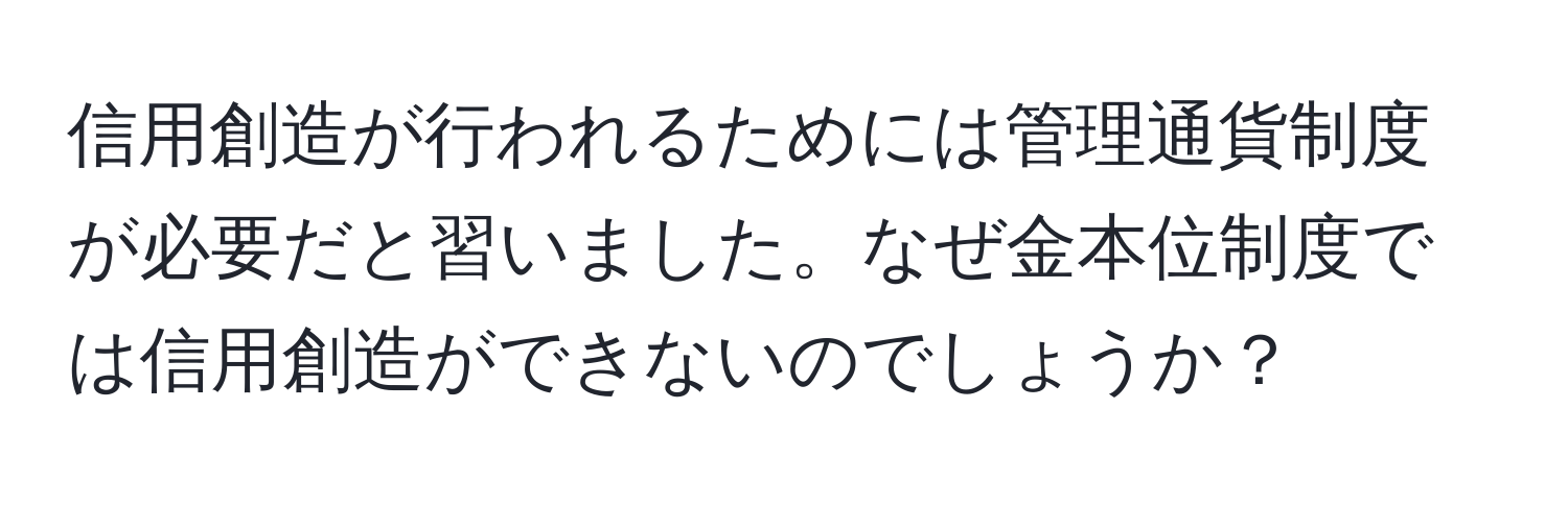 信用創造が行われるためには管理通貨制度が必要だと習いました。なぜ金本位制度では信用創造ができないのでしょうか？