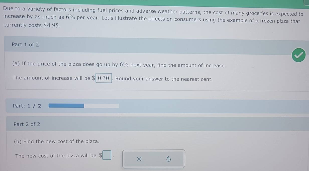 Due to a variety of factors including fuel prices and adverse weather patterns, the cost of many groceries is expected to 
increase by as much as 6% per year. Let's illustrate the effects on consumers using the example of a frozen pizza that 
currently costs $4.95. 
Part 1 of 2 
(a) If the price of the pizza does go up by 6% next year, find the amount of increase. 
The amount of increase will be $ 0.30. Round your answer to the nearest cent. 
Part: 1 / 2 
Part 2 of 2 
(b) Find the new cost of the pizza. 
The new cost of the pizza will be $□. ×