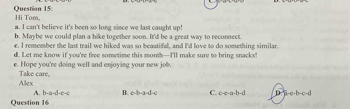 Hi Tom,
a. I can't believe it's been so long since we last caught up!
b. Maybe we could plan a hike together soon. It'd be a great way to reconnect.
c. I remember the last trail we hiked was so beautiful, and I'd love to do something similar.
d. Let me know if you're free sometime this month—I'll make sure to bring snacks!
e. Hope you're doing well and enjoying your new job.
Take care,
Alex
A. b-a-d-e-c B. e-b-a-d-c C. c-e-a-b-d
Question 16