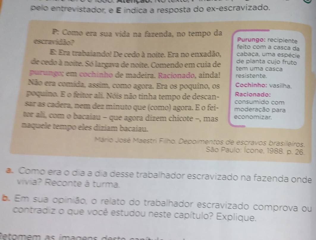 pelo entrevistador, e É índica a resposta do ex-escravizado. 
P: Como era sua vida na fazenda, no tempo da 
Purungo: recipiente 
escravidão? feito com a casca da 
E: Era trabaiando! De cedo à noite. Era no enxadão, cabaça, uma espécie 
de planta cujo fruto 
de cedo à noite. Só largava de noite. Comendo em cuia de tem uma casca 
purungo; em cochínho de madeira. Racionado, ainda! resistente. 
Não era comída, assim, como agora. Era os poquino, os Cochinho: vasilha. 
poquino. E o feitor ali. Nóis não tinha tempo de descan- Racionado: 
consumido com 
sar as cadera, nem dez minuto que (como) agora. E o fei- moderação para 
tor ali, com o bacaiau - que agora dizem chicote -, mas economizar. 
naquele tempo eles diziam bacaiau. 
Mário José Maestri Filho. Depoimentos de escravos brasileiros. 
São Paulo: Ícone, 1988. p. 26. 
a. Como era o dia a dia desse trabalhador escravizado na fazenda onde 
vivia? Reconte à turma. 
b. Em sua opinião, o relato do trabalhador escravizado comprova ou 
contradiz o que você estudou neste capítulo? Explique. 
Retomem as imagens d e st