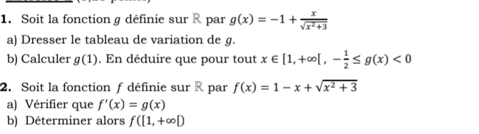 Soit la fonction g définie sur R par g(x)=-1+ x/sqrt(x^2+3) 
a) Dresser le tableau de variation de g. 
b) Calculer g(1). En déduire que pour tout x∈ [1,+∈fty [,- 1/2 ≤ g(x)<0</tex> 
2. Soit la fonction f définie sur R par f(x)=1-x+sqrt(x^2+3)
a) Vérifier que f'(x)=g(x)
b) Déterminer alors f([1,+∈fty D