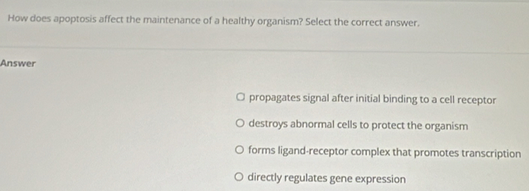 How does apoptosis affect the maintenance of a healthy organism? Select the correct answer.
Answer
propagates signal after initial binding to a cell receptor
destroys abnormal cells to protect the organism
forms ligand-receptor complex that promotes transcription
directly regulates gene expression