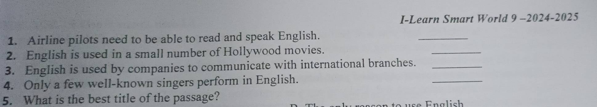 I-Learn Smart World 9 -2024-2025 
_ 
1. Airline pilots need to be able to read and speak English. 
_ 
2. English is used in a small number of Hollywood movies. 
_ 
3. English is used by companies to communicate with international branches._ 
4. Only a few well-known singers perform in English. 
5. What is the best title of the passage?