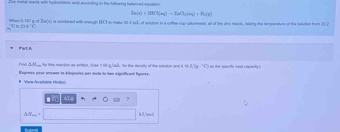 Zinc metal reacts with hydrochloric acid according to the following balanced equation:
Zn(s)+2HCl(aq)to ZnCl_2(aq)+H_2(g)
When 0.107 g of Zn(s) is combined with enough HCI to make 50.4 mL of solution in a coffee-cup calorimeter, all of the zinc reacts, raising the temperature of the solution from 22.2
C to 23.9°C. 
Part A 
Find △ H_rmn for this reaction as written. (Use 1.00 g/mL for the density of the solution and 4.18J/(g·°C) as the specific heat capacity.) 
Express your answer in kilojoules per mole to two significant figures. 
View Available Hint(s)
AΣφ ?
△ H_rm kJ/mol
Submit