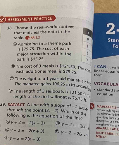 ) ASSESSMENT PRACTICE
38. Choose the real-world context
that matches the data in the
2: 
table. AR.2.2 Stan
0
Ⓐ Admission to a theme park 1 Fo
is $75.75. The cost of each
major attraction within the 2
park is $15.25.
3
I CAN... writ
⑬ The cost of 3 meals is $121.50. The cost linear equatio
each additional meal is $75.75.
form.
a The weight of a 1 year-old manatee is 91 VOCABULA
The manatee gains 106.25 in its secondy standard for
D The length of 3 sailboats is 121.50 ft equation
length of the first sailboat is 75.75 f
1 MA.912.AR.2.2-V
39. SAT/ACT A line with a slope of -2 passes . Which of the the relationship be two-variable equati
through the point (3,-2)
quantities from a gr
following is the equation of the line? description or a tab
a mathematical or
y+2=-2(x-3) Ⓑ y-2=-2(x-3 Also AR.1.1, AR.1.
MA.K12.MTR.3.1,
C y-2=-2(x+3) Ⓓ y+2=2(x-3) MTR.7.1
E y-2=2(x+3)