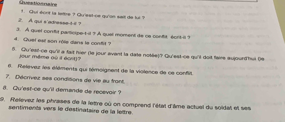 Questionnaire 
1. Qui écrit la lettre ? Qu'est-ce qu'on sait de lui ? 
2. À qui s'adresse-t-il ? 
3. À quel conflit participe-t-il ? À quel moment de ce conflit écrit-il ? 
4. Quel est son rôle dans le conflit ? 
5. Qu'est-ce qu'il a fait hier (le jour avant la date notée)? Qu'est-ce qu'il doit faire aujourd'hui (le 
jour même où il écrit)? 
6. Relevez les éléments qui témoignent de la violence de ce conflit. 
7. Décrivez ses conditions de vie au front. 
8. Qu'est-ce qu'il demande de recevoir ? 
9. Relevez les phrases de la lettre où on comprend l'état d'âme actuel du soldat et ses 
sentiments vers le destinataire de la lettre.