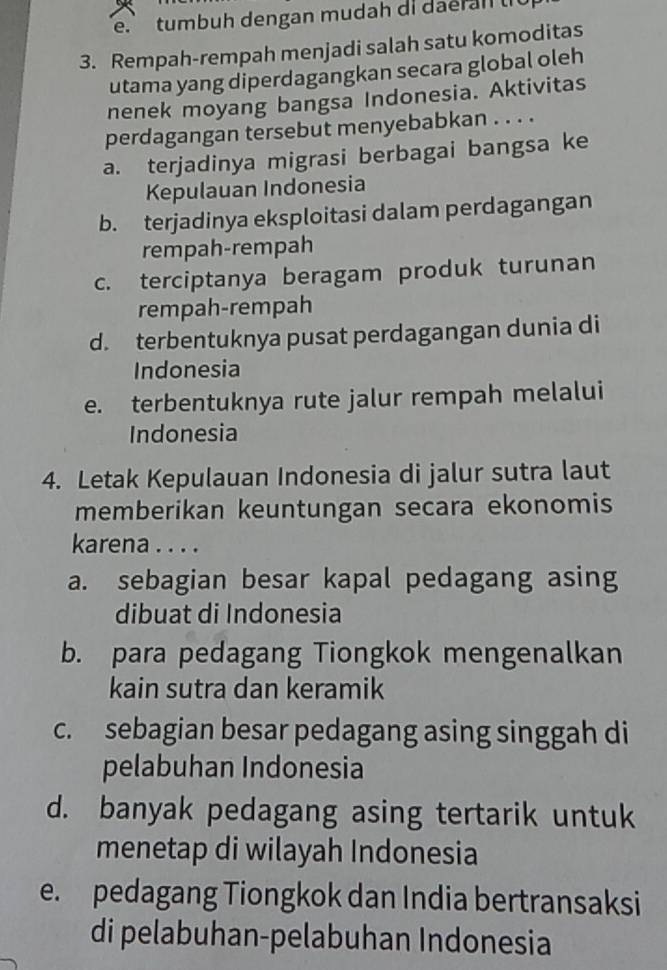 tumbuh dengan mudah di dae ral 
3. Rempah-rempah menjadi salah satu komoditas
utama yang diperdagangkan secara global oleh
nenek moyang bangsa Indonesia. Aktivitas
perdagangan tersebut menyebabkan . . . .
a. terjadinya migrasi berbagai bangsa ke
Kepulauan Indonesia
b. terjadinya eksploitasi dalam perdagangan
rempah-rempah
c. terciptanya beragam produk turunan
rempah-rempah
d. terbentuknya pusat perdagangan dunia di
Indonesia
e. terbentuknya rute jalur rempah melalui
Indonesia
4. Letak Kepulauan Indonesia di jalur sutra laut
memberikan keuntungan secara ekonomis
karena . . . .
a. sebagian besar kapal pedagang asing
dibuat di Indonesia
b. para pedagang Tiongkok mengenalkan
kain sutra dan keramik
c. sebagian besar pedagang asing singgah di
pelabuhan Indonesia
d. banyak pedagang asing tertarik untuk
menetap di wilayah Indonesia
e. pedagang Tiongkok dan India bertransaksi
di pelabuhan-pelabuhan Indonesia