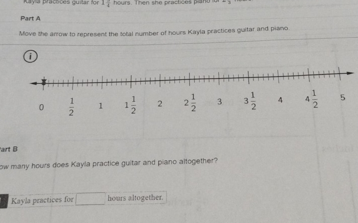 Rayia practices guitar for 1 3/4 hours. Then she practices piand io =3
Part A
Move the arrow to represent the total number of hours Kayla practices guitar and piano.
i
art B
ow many hours does Kayla practice guitar and piano altogether?
Kayla practices for hours altogether.