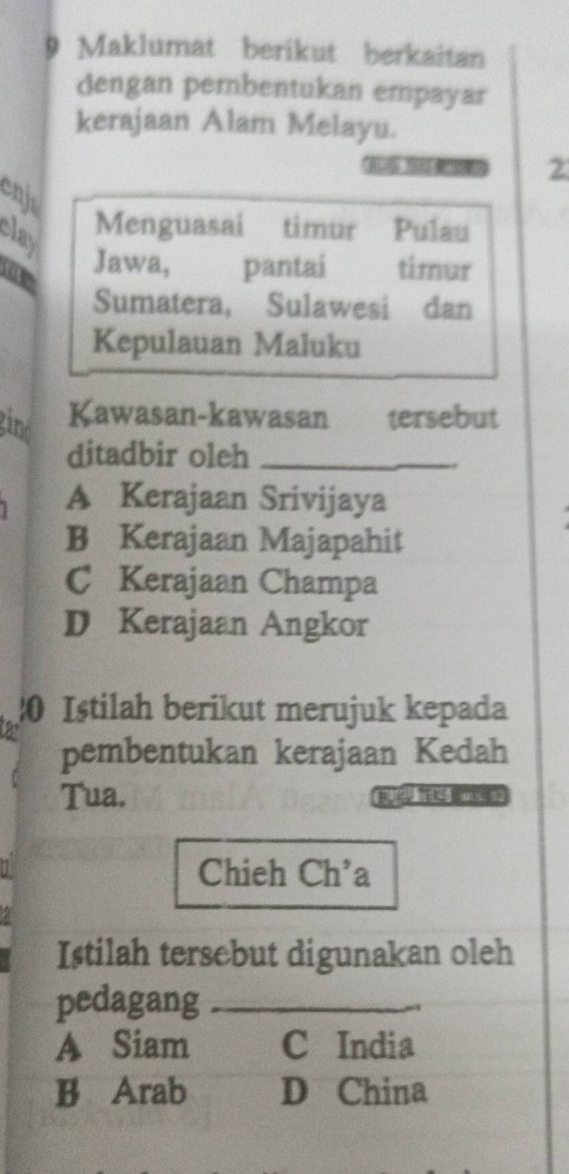 Maklumat berikut berkaitan
dengan pembentukan empayar
kerajaan Alam Melayu.
2
enjs
Menguasai timur Pulau
clay
Jawa, pantai timur
Sumatera, Sulawesi dan
Kepulauan Maluku
gind Kawasan-kawasan tersebut
ditadbir oleh_
A Kerajaan Srivijaya
B Kerajaan Majapahit
C Kerajaan Champa
D Kerajaan Angkor
0 Istilah berikut merujuk kepada
2
pembentukan kerajaan Kedah
Tua. B )
Chieh Ch'a
Istilah tersebut digunakan oleh
pedagang_
A Siam C India
B Arab D China