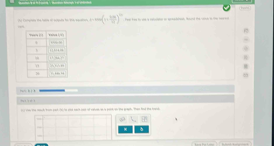 Question & of 11 (1 point) | Question Altempt: 1 of Unlimited
(Ieabol)
(b) Complete the table of cutputs for this equation, t=asin (1+ ((1+4k))/1 12. Feel free to use a calculator or spreadsheet. Round the value to the nearest
reak
0
③
a
8
Part: 2 / 3
Part 3 of 3
(c) Uise the result from part (b) to plot each pair of values as a point on the graph. Then find the trend.
“
A
*
“”
Save For Later Submit Assignment