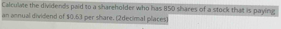 Calculate the dividends paid to a shareholder who has 850 shares of a stock that is paying 
an annual dividend of $0.63 per share. (2decimal places)