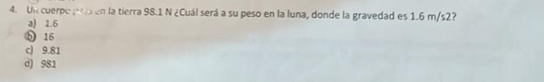 Un cuerpo to en la tierra 98.1 N ¿Cuál será a su peso en la luna, donde la gravedad es 1.6 m/s2?
a) 1.6
b 16
c) 9.81
d) 981