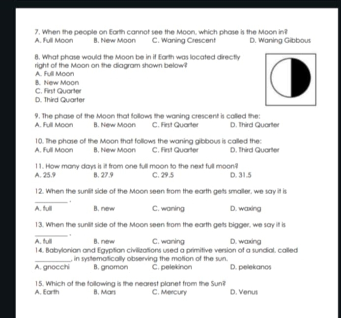 When the people on Earth cannot see the Moon, which phase is the Moon in?
A. Full Moon B. New Moon C. Waning Crescent D. Waning Gibbous
8. What phase would the Moon be in if Earth was located directly
right of the Moon on the diagram shown below?
A. Full Moon
B. New Moon
C. First Quarter
D. Third Quarter
9. The phase of the Moon that follows the waning crescent is called the:
A. Full Moon B. New Moon C. First Quarter D. Third Quarter
10. The phase of the Moon that follows the waning gibbous is called the:
A. Full Moon B. New Moon C. First Quarter D. Third Quarter
11. How many days is it from one full moon to the next full moon?
A. 25.9 B. 27.9 C. 29.5 D. 31.5
12. When the sunlit side of the Moon seen from the earth gets smaller, we say it is
_ .
A. full B. new C. waning D. waxing
13. When the sunlit side of the Moon seen from the earth gets bigger, we say it is
_.
A. full B. new C. waning D. waxing
14. Babylonian and Egyptian civilizations used a primitive version of a sundial, called
_, in systematically observing the motion of the sun.
A. gnocchi B. gnomon C. pelekinon D. pelekanos
15. Which of the following is the nearest planet from the Sun?
A. Earth B. Mars C. Mercury D. Venus