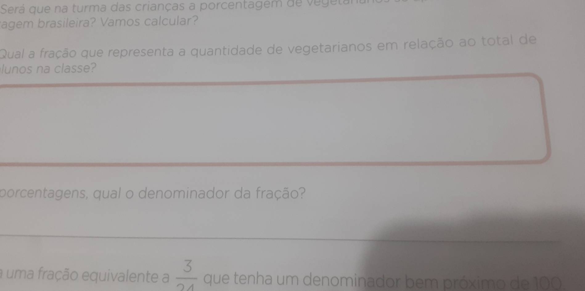 Será que na turma das crianças a porcentagem de vegetal 
agem brasileira? Vamos calcular? 
Qual a fração que representa a quantidade de vegetarianos em relação ao total de 
lunos na classe? 
porcentagens, qual o denominador da fração? 
a uma fração equivalente a  3/24  que tenha um denominador bem próximo de 100.