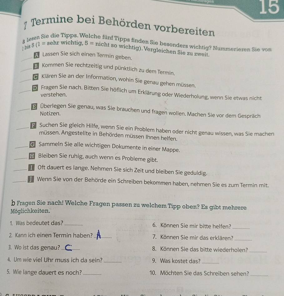 tragen
15
7 Termine bei Behörden vorbereiten
a Lesen Sie die Tipps. Welche fünf Tipps finden Sie besonders wichtig? Nummerieren Sie von
| bis 5 (1 = sehr wichtig, 5 = nicht so wichtig). Vergleichen Sie zu zweit.
Lassen Sie sich einen Termin geben.
B Kommen Sie rechtzeitig und pünktlich zu dem Termin.
G Klären Sie an der Information, wohin Sie genau gehen müssen.
D Fragen Sie nach. Bitten Sie höflich um Erklärung oder Wiederholung, wenn Sie etwas nicht
verstehen.
Überlegen Sie genau, was Sie brauchen und fragen wollen. Machen Sie vor dem Gespräch
Notizen.
B Suchen Sie gleich Hilfe, wenn Sie ein Problem haben oder nicht genau wissen, was Sie machen
müssen. Angestellte in Behörden müssen Ihnen helfen.
Sammeln Sie alle wichtigen Dokumente in einer Mappe.
H Bleiben Sie ruhig, auch wenn es Probleme gibt.
I Oft dauert es lange. Nehmen Sie sich Zeit und bleiben Sie geduldig.
Wenn Sie von der Behörde ein Schreiben bekommen haben, nehmen Sie es zum Termin mit.
b Fragen Sie nach! Welche Fragen passen zu welchem Tipp oben? Es gibt mehrere
Möglichkeiten.
1. Was bedeutet das? _6. Können Sie mir bitte helfen?_
2. Kann ich einen Termin haben?_ 7. Können Sie mir das erklären?_
3. Wo ist das genau? _8. Können Sie das bitte wiederholen?_
4. Um wie viel Uhr muss ich da sein? _9. Was kostet das?_
5. Wie lange dauert es noch? _10. Möchten Sie das Schreiben sehen?_