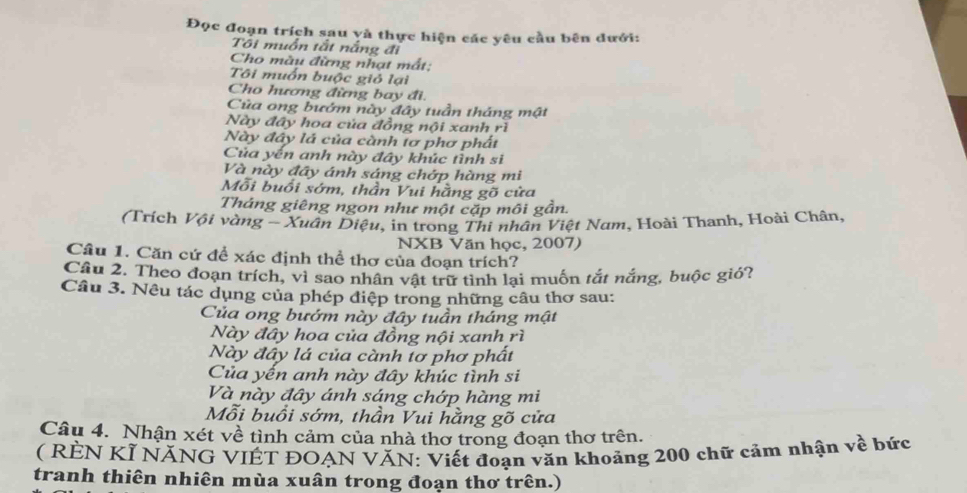 Đọc đoạn trích sau yà thực hiện các yêu cầu bên đưới: 
Tôi muồn tất nắng đi 
Cho màu đừng nhạt mất: 
Tôi muồn buộc giỏ lại 
Cho hương đừng bay đi. 
Của ong bướm này đây tuần tháng mật 
Này đây hoa của đồng nội xanh rì 
Này đây lá của cành tơ phơ phất 
Của yến anh này đây khúc tình si 
Và này đây ánh sáng chớp hàng mi 
Mỗi buổi sớm, thần Vui hằng gõ cửa 
Tháng giêng ngon như một cặp môi gần. 
(Trích Vội vàng - Xuân Diệu, in trong Thi nhân Việt Nam, Hoài Thanh, Hoài Chân, 
NXB Văn học, 2007) 
Câu 1. Căn cứ để xác định thể thơ của đoạn trích? 
Cầu 2. Theo đoạn trích, vì sao nhân vật trữ tình lại muốn tắt nắng, buộc gió? 
Câu 3. Nêu tác dụng của phép điệp trong những câu thơ sau: 
Của ong bướm này đây tuần tháng mật 
Này đây hoa của đồng nội xanh rì 
Này đây lá của cành tơ phơ phất 
Của yến anh này đây khúc tình si 
Và này đây ánh sáng chớp hàng mi 
Mỗi buổi sớm, thần Vui hằng gõ cửa 
Câu 4. Nhận xét về tình cảm của nhà thơ trong đoạn thơ trên. 
( RÊN KÍ NĂNG VIÊT ĐOẠN VĂN: Viết đoạn văn khoảng 200 chữ cảm nhận về bức 
tranh thiên nhiên mùa xuân trong đoạn thơ trên.)