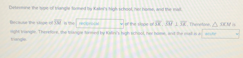 Determine the type of triangle formed by Kalini's high school, her home, and the mall. 
Because the slope of overline SM is the reciprocal of the slope of overline SK, overline SM⊥ overline SK. Therefore, △ SKM is 
right triangle. Therefore, the triangle formed by Kalini's high school, her home, and the mall is a acute 
triangle.