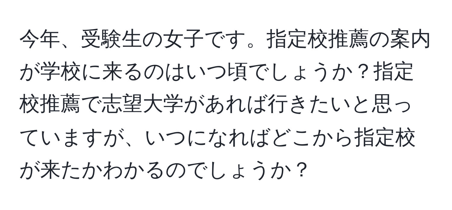 今年、受験生の女子です。指定校推薦の案内が学校に来るのはいつ頃でしょうか？指定校推薦で志望大学があれば行きたいと思っていますが、いつになればどこから指定校が来たかわかるのでしょうか？