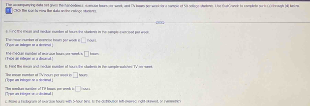 The accompanying data set gives the handedness, exercise hours per week, and TV hours per week for a sample of 50 college students. Use StatCrunch to complete parts (a) through (d) below 
Click the icon to view the data on the college students. 
a. Find the mean and median number of hours the students in the sample exercised per week
The mean number of exercise hours per week is □ hours
(Type an integer or a decimal.) 
The median number of exercise hours per week is □ hours. 
(Type an integer or a decimal ) 
b. Find the mean and median number of hours the students in the sample watched TV per week
The mean number of TV hours per week is □ hours
(Type an integer or a decimal.) 
The median number of TV hours per week is □ hours
(Type an integer or a decimal.) 
c. Make a histogram of exercise hours with 5-hour bins. Is the distribution left-skewed, right-skewed, or symmetric?