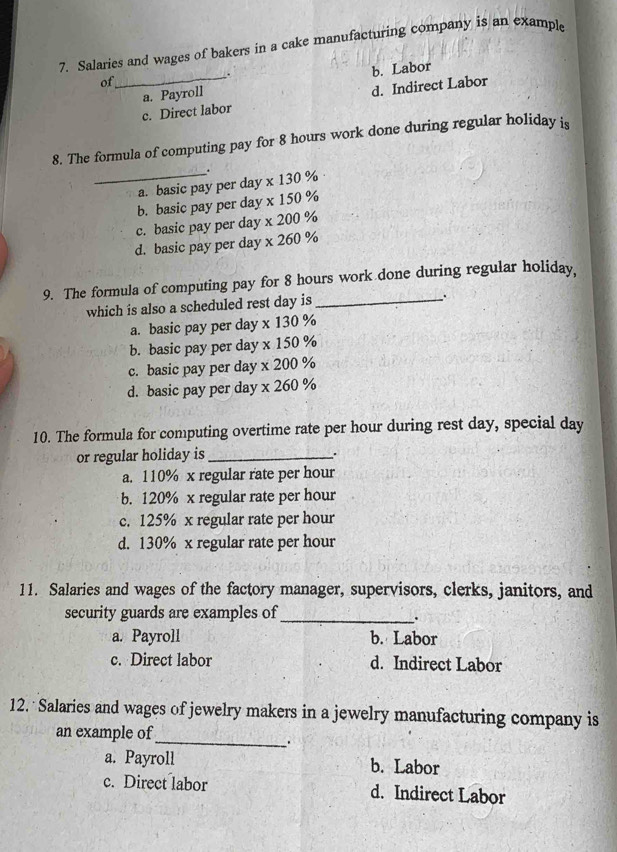 Salaries and wages of bakers in a cake manufacturing company is an example
of
.
_a. Payroll b. Labor
c. Direct labor d. Indirect Labor
8. The formula of computing pay for 8 hours work done during regular holiday is
_.
a. basic pay per day * 130%
b. basic pay per day * 150°
c. basic pay per day * 20 00 %
d. basic pay per day x 26° %
9. The formula of computing pay for 8 hours work done during regular holiday,
which is also a scheduled rest day is_
.
a. basic pay per day * 130%
b. basic pay per day x150%
c. basic pay per day x200%
d. basic pay per day x260%
10. The formula for computing overtime rate per hour during rest day, special day
or regular holiday is_ .
a. 110% x regular rate per hour
b. 120% x regular rate per hour
c. 125% x regular rate per hour
d. 130% x regular rate per hour
11. Salaries and wages of the factory manager, supervisors, clerks, janitors, and
security guards are examples of_
.
a. Payroll b. Labor
c. Direct labor d. Indirect Labor
12. Salaries and wages of jewelry makers in a jewelry manufacturing company is
an example of
_、.
a. Payroll b. Labor
c. Direct labor d. Indirect Labor