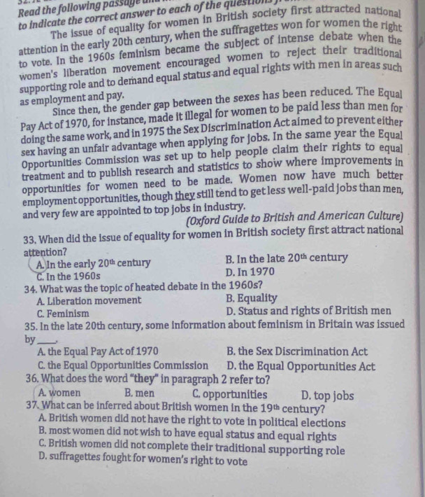 Read the following passage un
to indicate the correct answer to each of the questions 
The issue of equality for women in British society first attracted national
attention in the early 20th century, when the suffragettes won for women the right
to vote. In the 1960s feminism became the subject of intense debate when the
women's liberation movement encouraged women to reject their traditional
supporting role and to demand equal status and equal rights with men in areas such
as employment and pay. Since then, the gender gap between the sexes has been reduced. The Equal
Pay Act of 1970, for instance, made it illegal for women to be paid less than men for
doing the same work, and in 1975 the Sex Discrimination Act aimed to prevent either
sex having an unfair advantage when applying for jobs. In the same year the Equal
Opportunities Commission was set up to help people claim their rights to equal
treatment and to publish research and statistics to show where improvements in
opportunities for women need to be made. Women now have much better
employment opportunities, though they still tend to get less well-paid jobs than men,
and very few are appointed to top jobs in industry.
(Oxford Guide to British and American Culture)
33. When did the issue of equality for women in British society first attract national
attention? century
A. In the early 20^(th) century B. In the late 20^(th)
C. In the 1960s D. In 1970
34. What was the topic of heated debate in the 1960s?
A. Liberation movement B. Equality
C. Feminism D. Status and rights of British men
35. In the late 20th century, some information about feminism in Britain was issued
by_
A. the Equal Pay Act of 1970 B. the Sex Discrimination Act
C. the Equal Opportunities Commission D. the Equal Opportunities Act
36. What does the word “they” in paragraph 2 refer to?
A. women B. men C. opportunities D. top jobs
37. What can be inferred about British women in the 19^(th) century?
A. British women did not have the right to vote in political elections
B. most women did not wish to have equal status and equal rights
C. British women did not complete their traditional supporting role
D. suffragettes fought for women’s right to vote