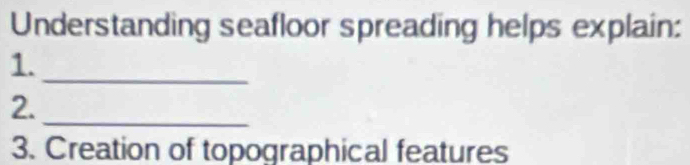 Understanding seafloor spreading helps explain: 
1._ 
2._ 
3. Creation of topographical features